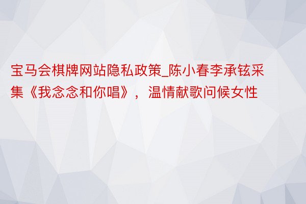 宝马会棋牌网站隐私政策_陈小春李承铉采集《我念念和你唱》，温情献歌问候女性