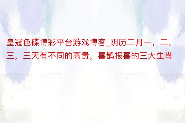 皇冠色碟博彩平台游戏博客_阴历二月一，二，三，三天有不同的高贵，喜鹊报喜的三大生肖