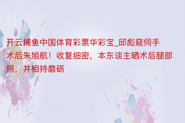 开云捕鱼中国体育彩票华彩宝_邱彪窥伺手术后朱旭航！收复细密，本东谈主晒术后腿部照，并相持磨砺