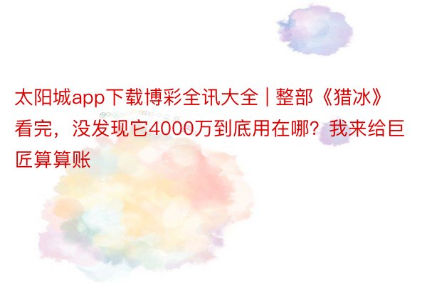 太阳城app下载博彩全讯大全 | 整部《猎冰》看完，没发现它4000万到底用在哪？我来给巨匠算算账