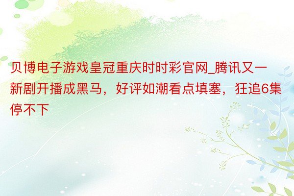 贝博电子游戏皇冠重庆时时彩官网_腾讯又一新剧开播成黑马，好评如潮看点填塞，狂追6集停不下