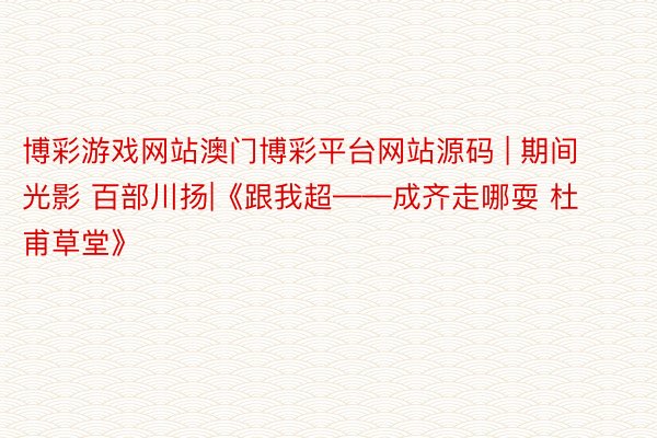 博彩游戏网站澳门博彩平台网站源码 | 期间光影 百部川扬|《跟我超——成齐走哪耍 杜甫草堂》