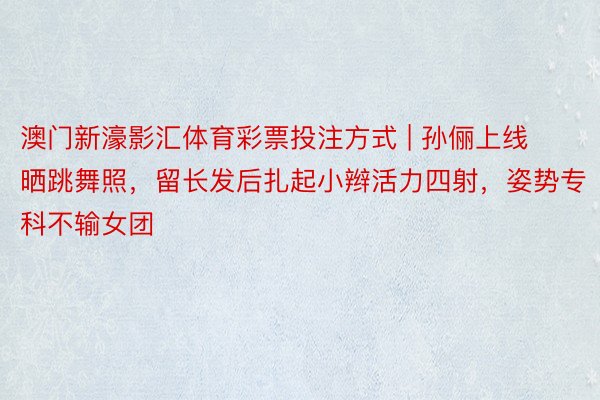 澳门新濠影汇体育彩票投注方式 | 孙俪上线晒跳舞照，留长发后扎起小辫活力四射，姿势专科不输女团