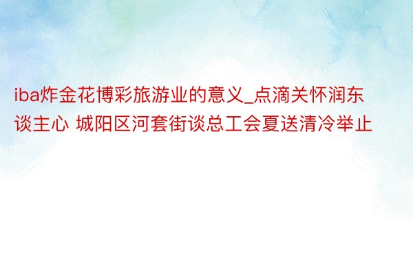 iba炸金花博彩旅游业的意义_点滴关怀润东谈主心 城阳区河套街谈总工会夏送清冷举止