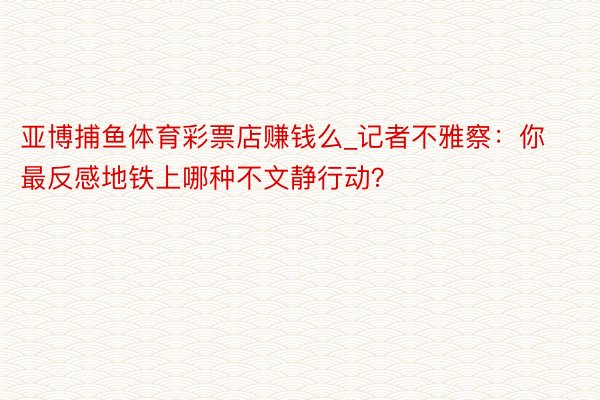 亚博捕鱼体育彩票店赚钱么_记者不雅察：你最反感地铁上哪种不文静行动？