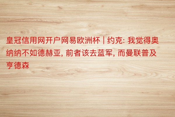 皇冠信用网开户网易欧洲杯 | 约克: 我觉得奥纳纳不如德赫亚, 前者该去蓝军, 而曼联普及亨德森