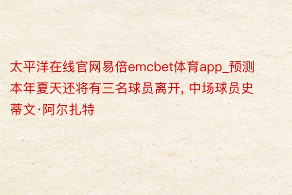 太平洋在线官网易倍emcbet体育app_预测本年夏天还将有三名球员离开, 中场球员史蒂文·阿尔扎特