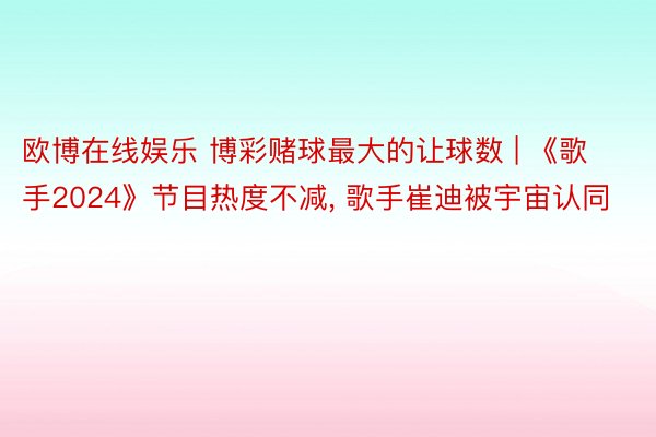 欧博在线娱乐 博彩赌球最大的让球数 | 《歌手2024》节目热度不减, 歌手崔迪被宇宙认同