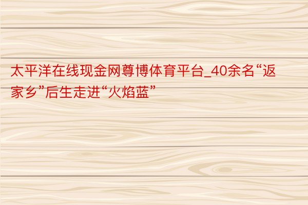 太平洋在线现金网尊博体育平台_40余名“返家乡”后生走进“火焰蓝”