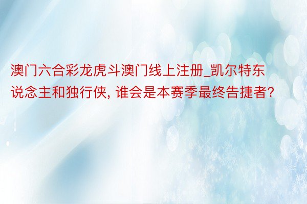 澳门六合彩龙虎斗澳门线上注册_凯尔特东说念主和独行侠, 谁会是本赛季最终告捷者?