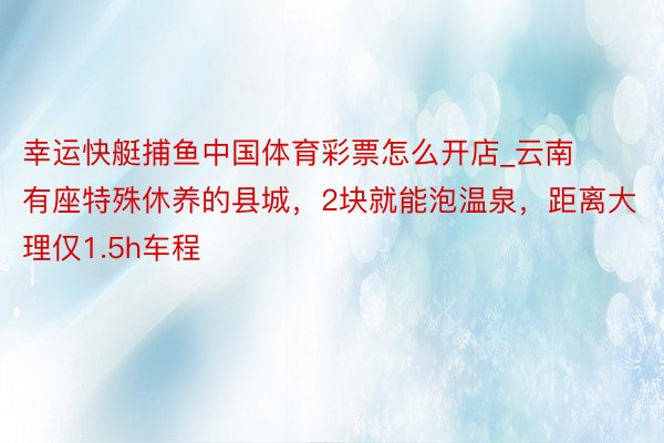 幸运快艇捕鱼中国体育彩票怎么开店_云南有座特殊休养的县城，2块就能泡温泉，距离大理仅1.5h车程