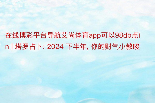 在线博彩平台导航艾尚体育app可以98db点in | 塔罗占卜: 2024 下半年, 你的财气小教唆