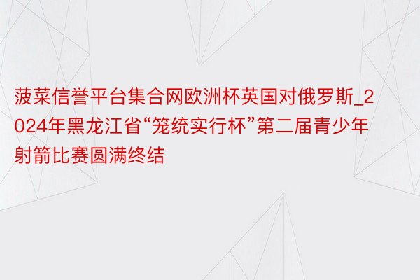 菠菜信誉平台集合网欧洲杯英国对俄罗斯_2024年黑龙江省“笼统实行杯”第二届青少年射箭比赛圆满终结