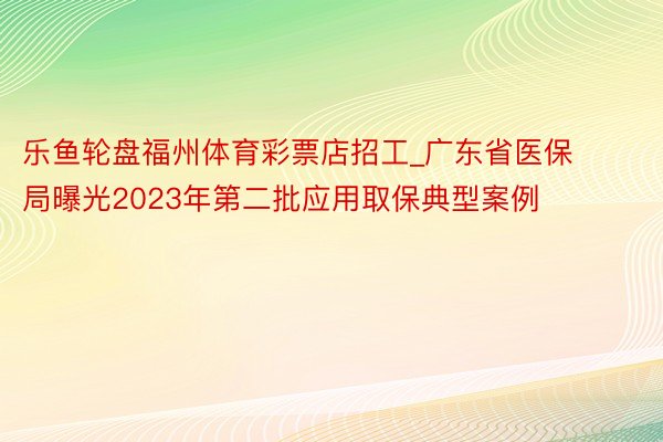 乐鱼轮盘福州体育彩票店招工_广东省医保局曝光2023年第二批应用取保典型案例