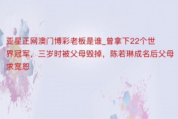 亚星正网澳门博彩老板是谁_曾拿下22个世界冠军，三岁时被父母毁掉，陈若琳成名后父母求宽恕