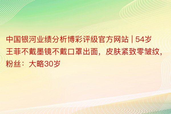 中国银河业绩分析博彩评级官方网站 | 54岁王菲不戴墨镜不戴口罩出面，皮肤紧致零皱纹，粉丝：大略30岁