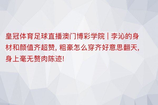 皇冠体育足球直播澳门博彩学院 | 李沁的身材和颜值齐超赞, 粗豪怎么穿齐好意思翻天, 身上毫无赘肉陈迹!