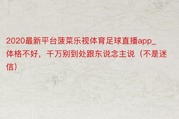 2020最新平台菠菜乐视体育足球直播app_体格不好，千万别到处跟东说念主说（不是迷信）