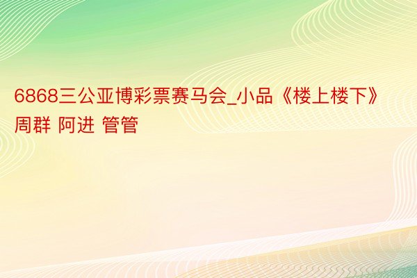 6868三公亚博彩票赛马会_小品《楼上楼下》周群 阿进 管管