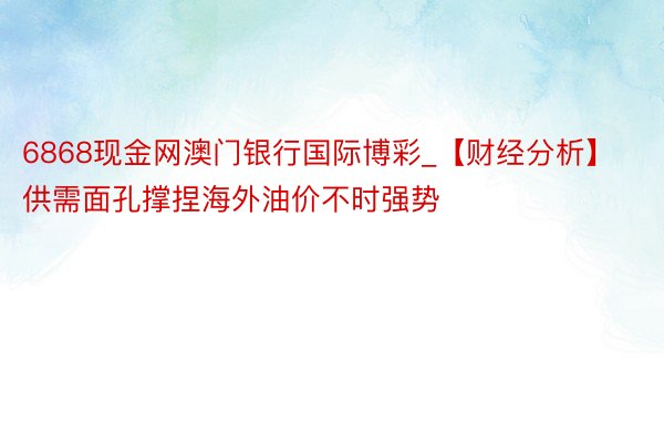 6868现金网澳门银行国际博彩_【财经分析】供需面孔撑捏海外油价不时强势