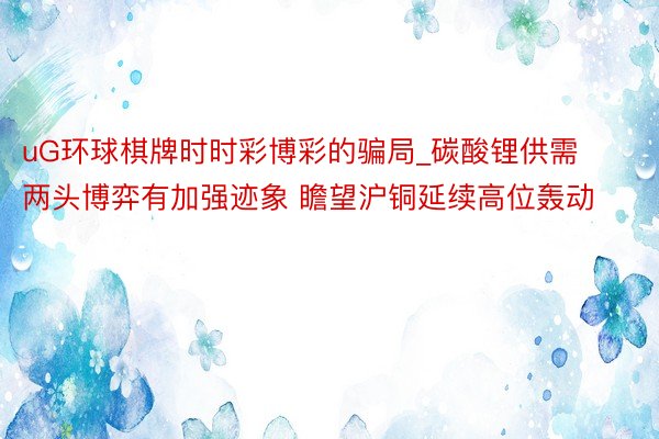 uG环球棋牌时时彩博彩的骗局_碳酸锂供需两头博弈有加强迹象 瞻望沪铜延续高位轰动