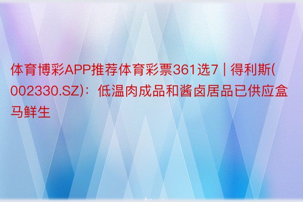 体育博彩APP推荐体育彩票361选7 | 得利斯(002330.SZ)：低温肉成品和酱卤居品已供应盒马鲜生