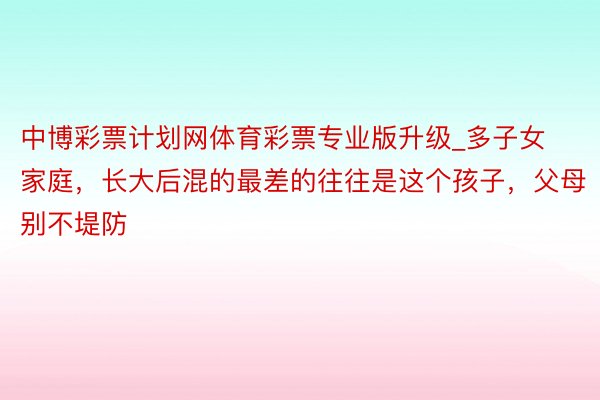 中博彩票计划网体育彩票专业版升级_多子女家庭，长大后混的最差的往往是这个孩子，父母别不堤防