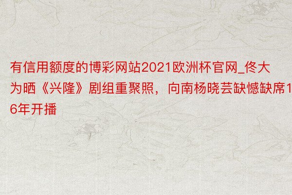 有信用额度的博彩网站2021欧洲杯官网_佟大为晒《兴隆》剧组重聚照，向南杨晓芸缺憾缺席16年开播