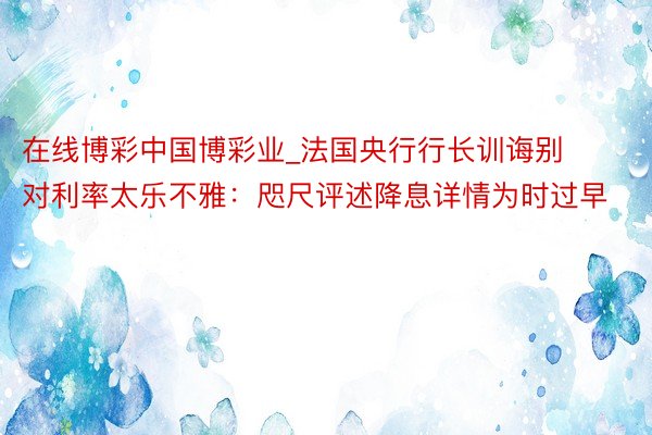 在线博彩中国博彩业_法国央行行长训诲别对利率太乐不雅：咫尺评述降息详情为时过早