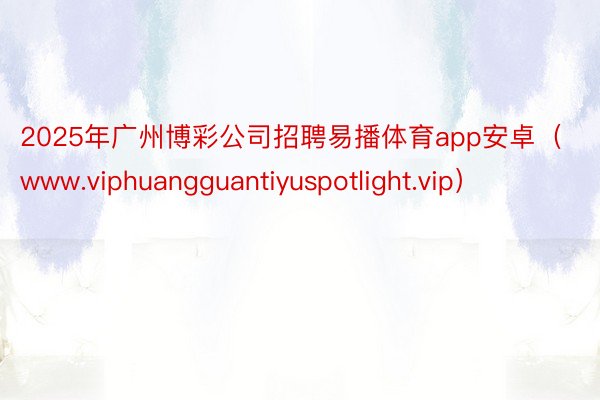 2025年广州博彩公司招聘易播体育app安卓（www.viphuangguantiyuspotlight.vip）