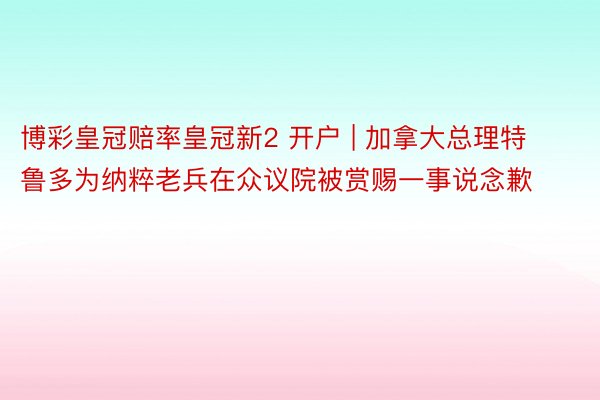 博彩皇冠赔率皇冠新2 开户 | 加拿大总理特鲁多为纳粹老兵在众议院被赏赐一事说念歉