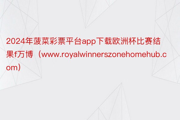 2024年菠菜彩票平台app下载欧洲杯比赛结果f万博(www.royalwinnerszonehomehub.com)